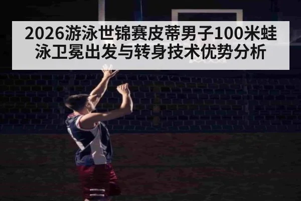 2026游泳世锦赛皮蒂男子100米蛙泳卫冕出发与转身技术优势分析