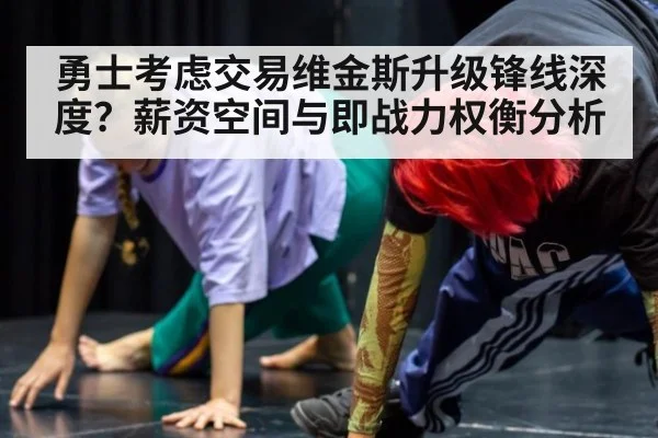 勇士考虑交易维金斯升级锋线深度？薪资空间与即战力权衡分析