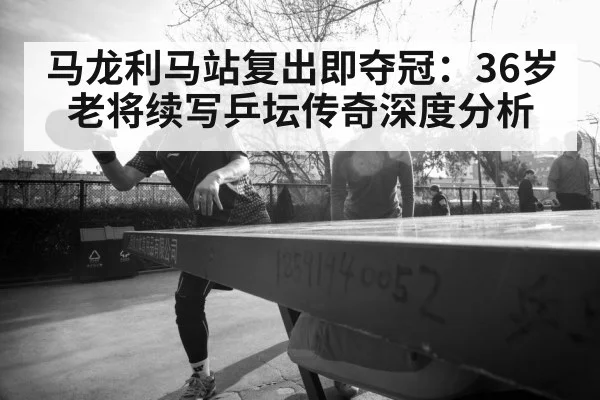 马龙利马站复出即夺冠：36岁老将续写乒坛传奇深度分析